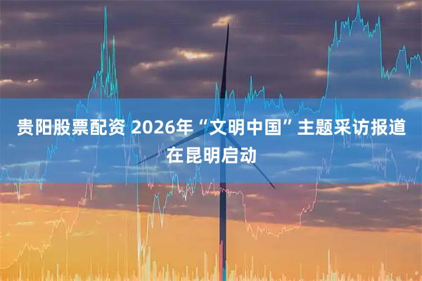 贵阳股票配资 2026年“文明中国”主题采访报道在昆明启动