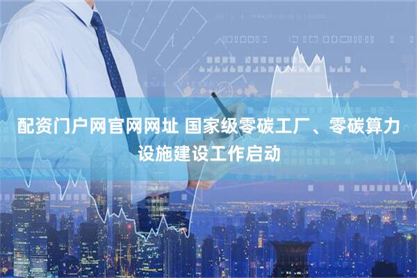 配资门户网官网网址 国家级零碳工厂、零碳算力设施建设工作启动