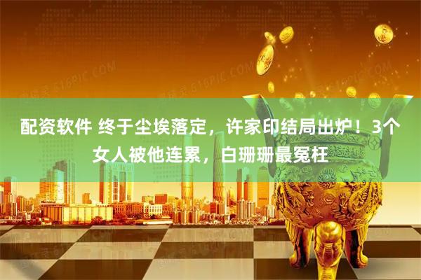 配资软件 终于尘埃落定，许家印结局出炉！3个女人被他连累，白珊珊最冤枉